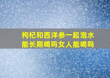 枸杞和西洋参一起泡水能长期喝吗女人能喝吗