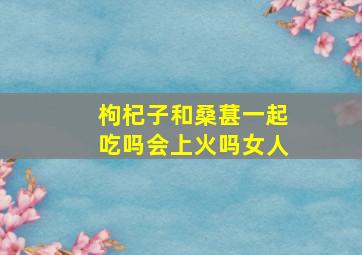 枸杞子和桑葚一起吃吗会上火吗女人