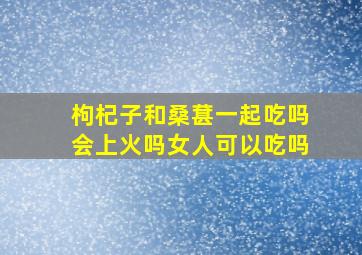 枸杞子和桑葚一起吃吗会上火吗女人可以吃吗