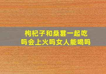 枸杞子和桑葚一起吃吗会上火吗女人能喝吗