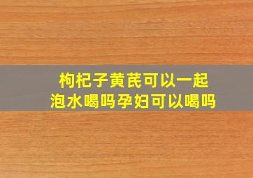 枸杞子黄芪可以一起泡水喝吗孕妇可以喝吗