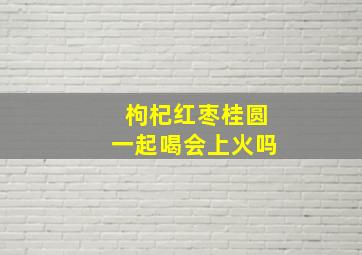 枸杞红枣桂圆一起喝会上火吗