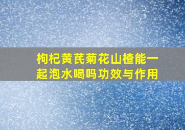 枸杞黄芪菊花山楂能一起泡水喝吗功效与作用