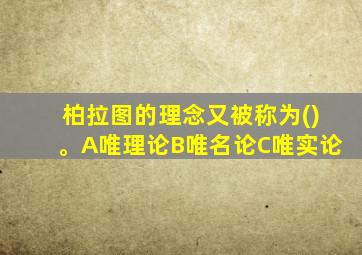 柏拉图的理念又被称为()。A唯理论B唯名论C唯实论