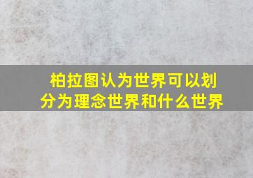 柏拉图认为世界可以划分为理念世界和什么世界