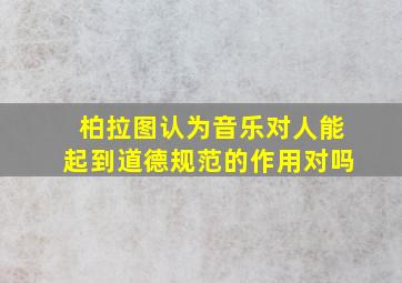 柏拉图认为音乐对人能起到道德规范的作用对吗