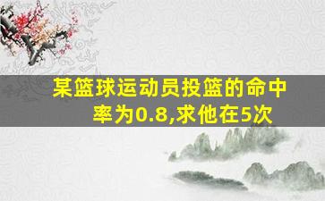 某篮球运动员投篮的命中率为0.8,求他在5次