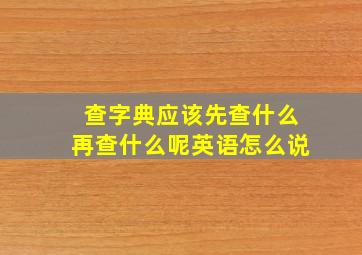 查字典应该先查什么再查什么呢英语怎么说