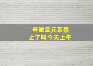 查微量元素禁止了吗今天上午