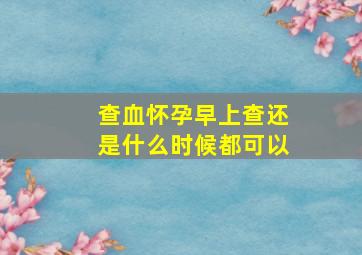 查血怀孕早上查还是什么时候都可以