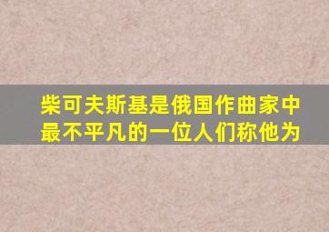 柴可夫斯基是俄国作曲家中最不平凡的一位人们称他为