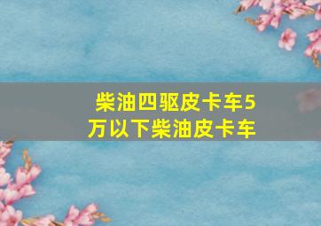 柴油四驱皮卡车5万以下柴油皮卡车