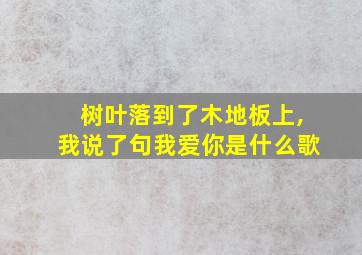 树叶落到了木地板上,我说了句我爱你是什么歌