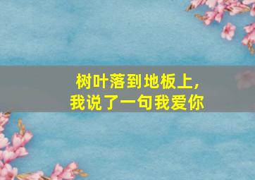 树叶落到地板上,我说了一句我爱你