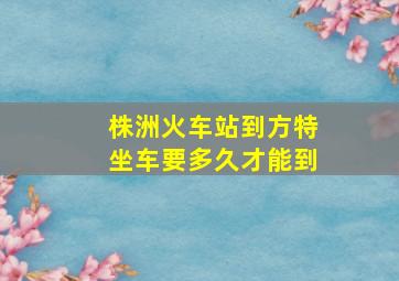 株洲火车站到方特坐车要多久才能到