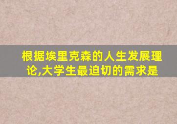 根据埃里克森的人生发展理论,大学生最迫切的需求是