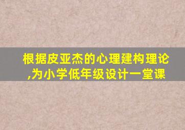 根据皮亚杰的心理建构理论,为小学低年级设计一堂课