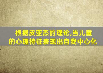 根据皮亚杰的理论,当儿童的心理特征表现出自我中心化