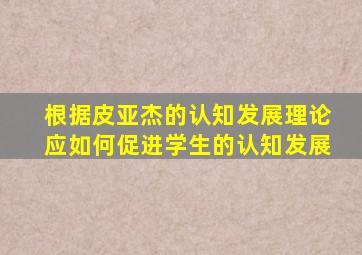 根据皮亚杰的认知发展理论应如何促进学生的认知发展