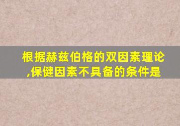 根据赫兹伯格的双因素理论,保健因素不具备的条件是