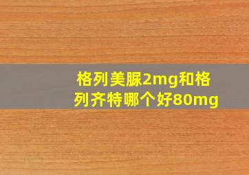 格列美脲2mg和格列齐特哪个好80mg