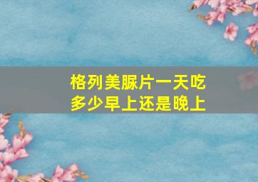 格列美脲片一天吃多少早上还是晚上