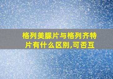 格列美脲片与格列齐特片有什么区别,可否互