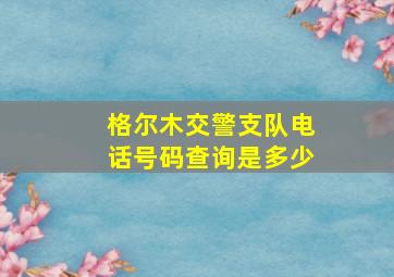 格尔木交警支队电话号码查询是多少