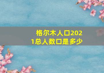 格尔木人口2021总人数口是多少