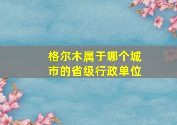 格尔木属于哪个城市的省级行政单位