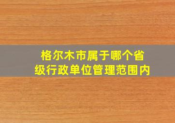 格尔木市属于哪个省级行政单位管理范围内