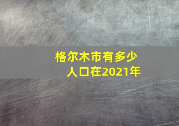 格尔木市有多少人口在2021年