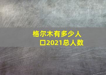 格尔木有多少人口2021总人数