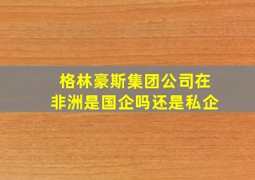 格林豪斯集团公司在非洲是国企吗还是私企