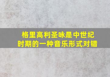 格里高利圣咏是中世纪时期的一种音乐形式对错