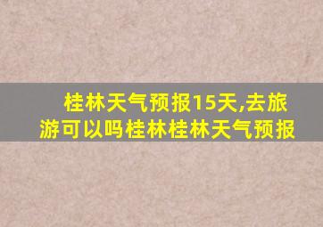 桂林天气预报15天,去旅游可以吗桂林桂林天气预报