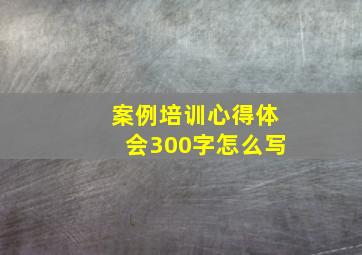 案例培训心得体会300字怎么写