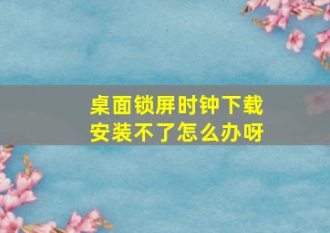 桌面锁屏时钟下载安装不了怎么办呀