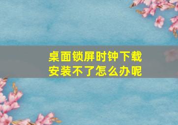 桌面锁屏时钟下载安装不了怎么办呢