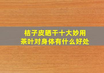 桔子皮晒干十大妙用茶叶对身体有什么好处