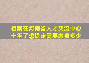 档案在河南省人才交流中心十年了想提走需要缴费多少