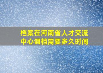 档案在河南省人才交流中心调档需要多久时间