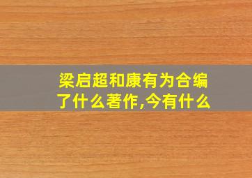 梁启超和康有为合编了什么著作,今有什么