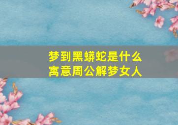 梦到黑蟒蛇是什么寓意周公解梦女人