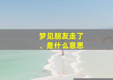 梦见朋友走了、是什么意思