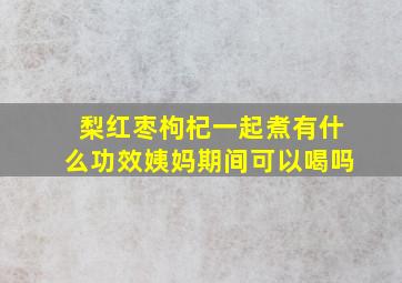 梨红枣枸杞一起煮有什么功效姨妈期间可以喝吗