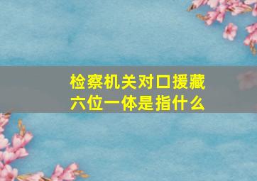 检察机关对口援藏六位一体是指什么