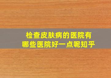 检查皮肤病的医院有哪些医院好一点呢知乎