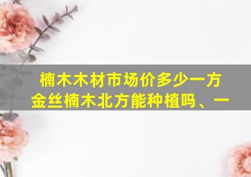 楠木木材市场价多少一方金丝楠木北方能种植吗、一