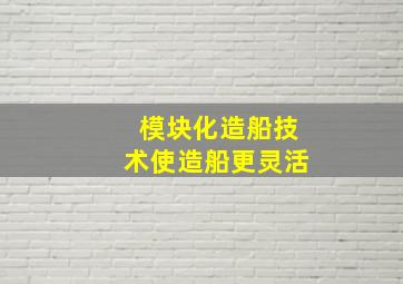 模块化造船技术使造船更灵活